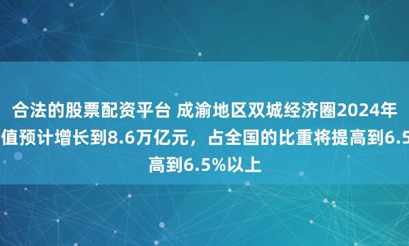 合法的股票配资平台 成渝地区双城经济圈2024年生产总值预计增长到8.6万亿元，占全国的比重将提高到6.5%以上