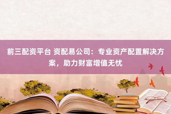 前三配资平台 资配易公司：专业资产配置解决方案，助力财富增值无忧
