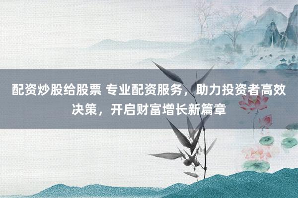 配资炒股给股票 专业配资服务，助力投资者高效决策，开启财富增长新篇章