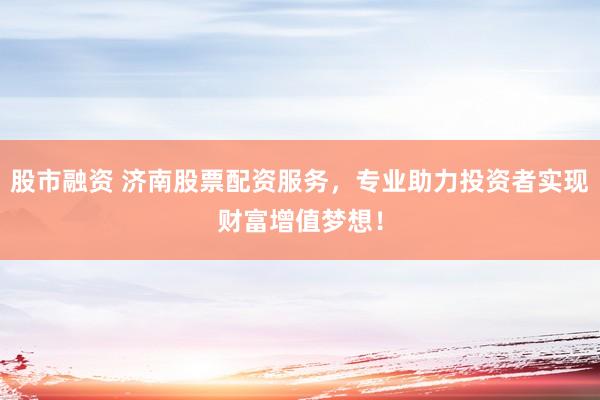 股市融资 济南股票配资服务，专业助力投资者实现财富增值梦想！
