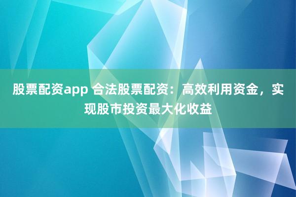 股票配资app 合法股票配资：高效利用资金，实现股市投资最大化收益