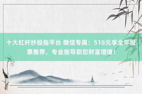十大杠杆炒股指平台 微信专属：518元享全年股票推荐，专业指导助您财富增值！