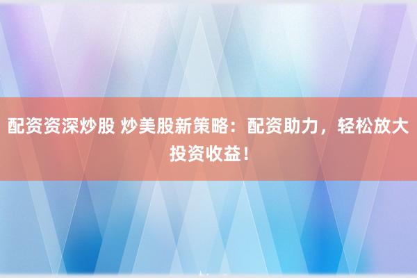 配资资深炒股 炒美股新策略：配资助力，轻松放大投资收益！