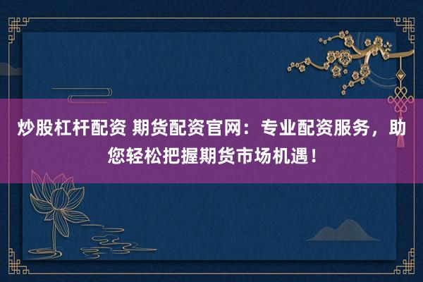 炒股杠杆配资 期货配资官网：专业配资服务，助您轻松把握期货市场机遇！