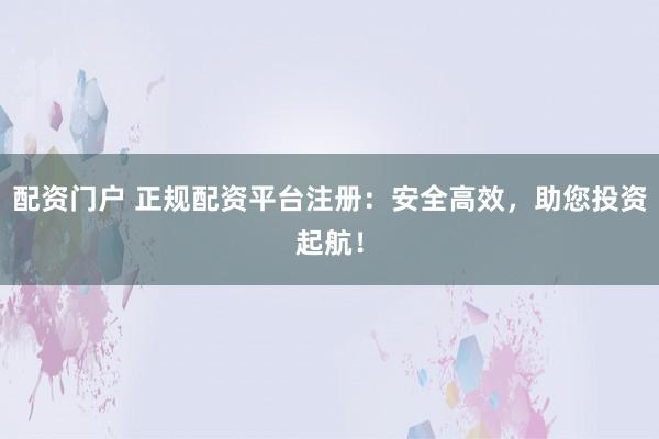 配资门户 正规配资平台注册：安全高效，助您投资起航！