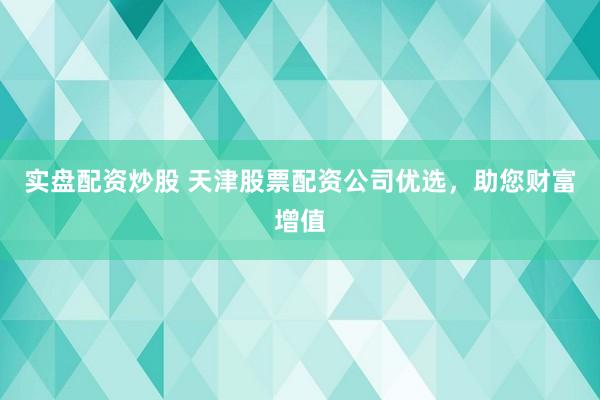 实盘配资炒股 天津股票配资公司优选，助您财富增值