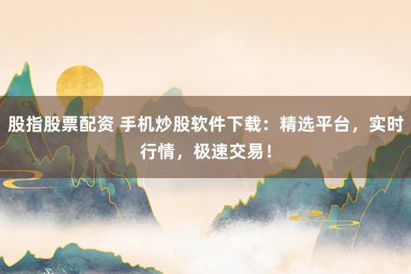 股指股票配资 手机炒股软件下载：精选平台，实时行情，极速交易！