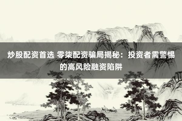 炒股配资首选 零柒配资骗局揭秘：投资者需警惕的高风险融资陷阱