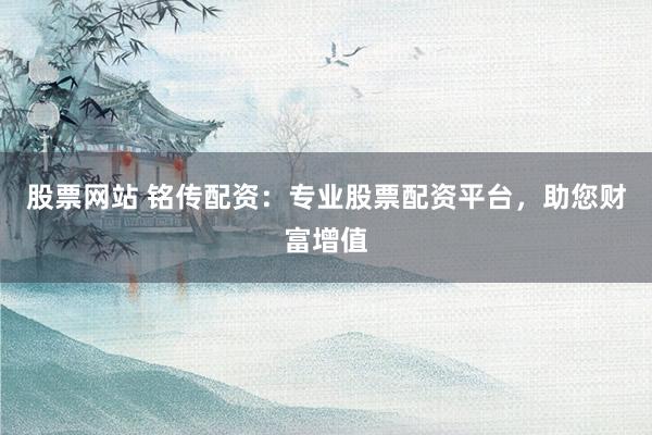 股票网站 铭传配资：专业股票配资平台，助您财富增值