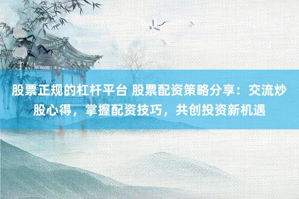 股票正规的杠杆平台 股票配资策略分享：交流炒股心得，掌握配资技巧，共创投资新机遇