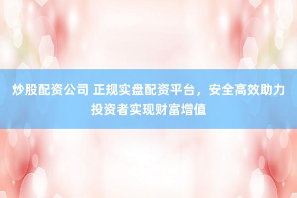 炒股配资公司 正规实盘配资平台，安全高效助力投资者实现财富增值