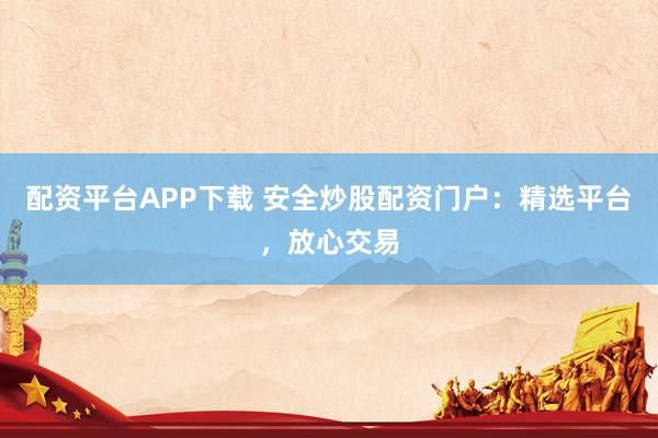 配资平台APP下载 安全炒股配资门户：精选平台，放心交易