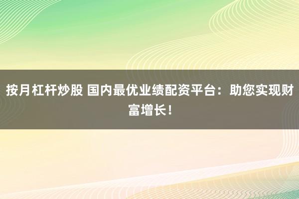 按月杠杆炒股 国内最优业绩配资平台：助您实现财富增长！