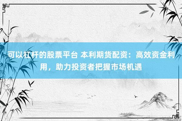 可以杠杆的股票平台 本利期货配资：高效资金利用，助力投资者把握市场机遇