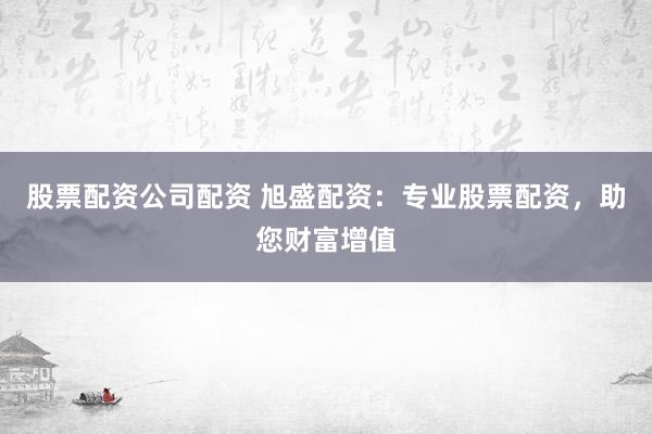 股票配资公司配资 旭盛配资：专业股票配资，助您财富增值