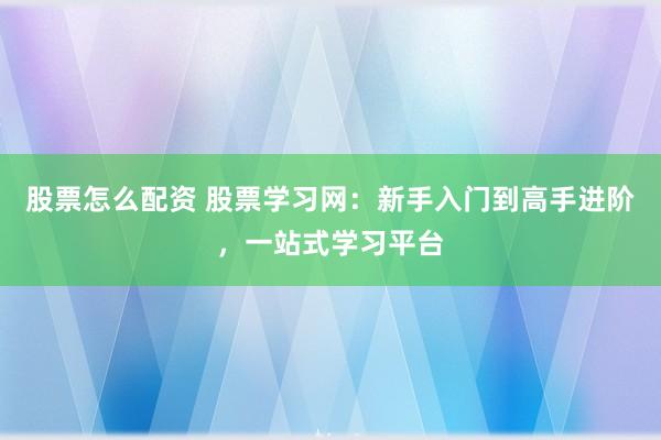 股票怎么配资 股票学习网：新手入门到高手进阶，一站式学习平台