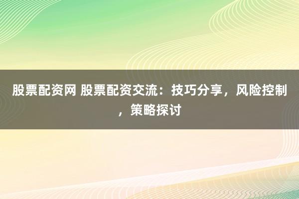 股票配资网 股票配资交流：技巧分享，风险控制，策略探讨