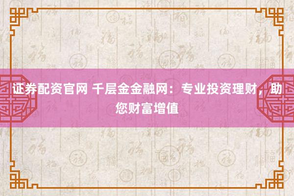 证券配资官网 千层金金融网：专业投资理财，助您财富增值