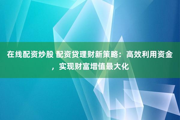 在线配资炒股 配资贷理财新策略：高效利用资金，实现财富增值最大化