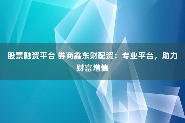 股票融资平台 券商鑫东财配资：专业平台，助力财富增值