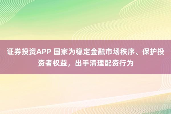 证券投资APP 国家为稳定金融市场秩序、保护投资者权益，出手清理配资行为