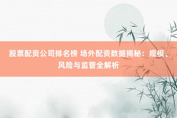 股票配资公司排名榜 场外配资数据揭秘：规模、风险与监管全解析