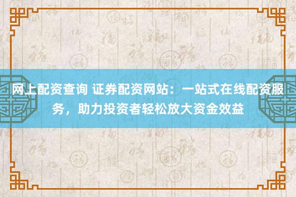 网上配资查询 证券配资网站：一站式在线配资服务，助力投资者轻松放大资金效益