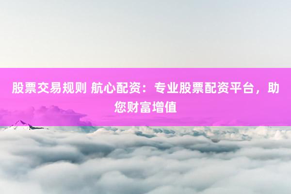 股票交易规则 航心配资：专业股票配资平台，助您财富增值