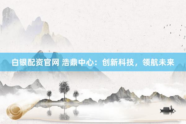 白银配资官网 浩鼎中心：创新科技，领航未来