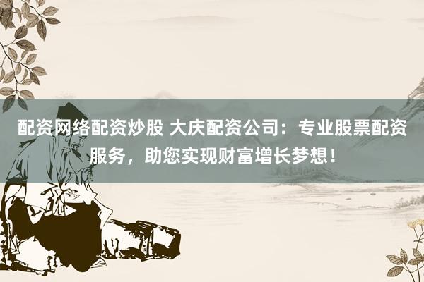 配资网络配资炒股 大庆配资公司：专业股票配资服务，助您实现财富增长梦想！
