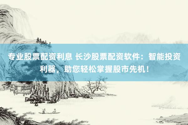 专业股票配资利息 长沙股票配资软件：智能投资利器，助您轻松掌握股市先机！