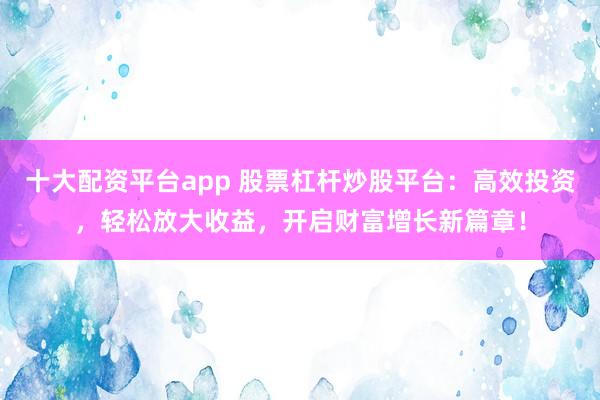 十大配资平台app 股票杠杆炒股平台：高效投资，轻松放大收益，开启财富增长新篇章！