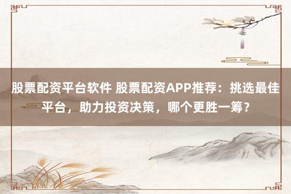 股票配资平台软件 股票配资APP推荐：挑选最佳平台，助力投资决策，哪个更胜一筹？