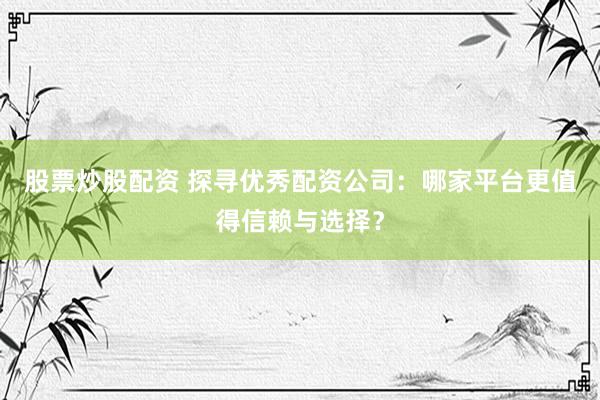 股票炒股配资 探寻优秀配资公司：哪家平台更值得信赖与选择？