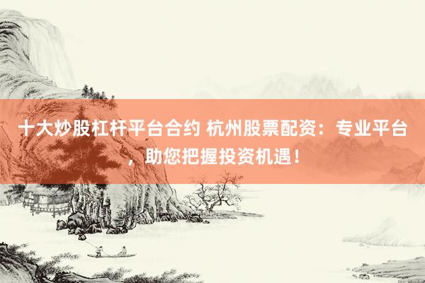 十大炒股杠杆平台合约 杭州股票配资：专业平台，助您把握投资机遇！
