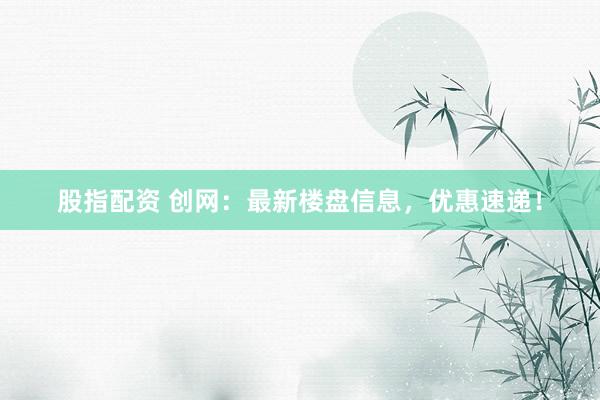 股指配资 创网：最新楼盘信息，优惠速递！