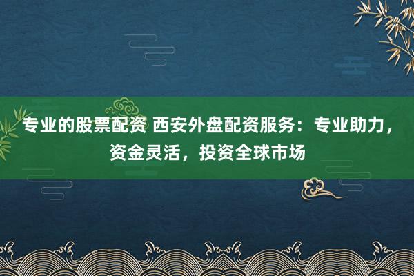 专业的股票配资 西安外盘配资服务：专业助力，资金灵活，投资全球市场