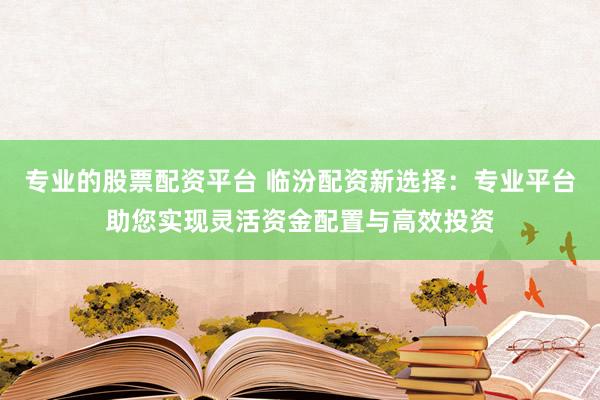 专业的股票配资平台 临汾配资新选择：专业平台助您实现灵活资金配置与高效投资