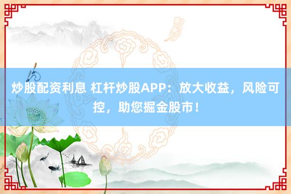 炒股配资利息 杠杆炒股APP：放大收益，风险可控，助您掘金股市！