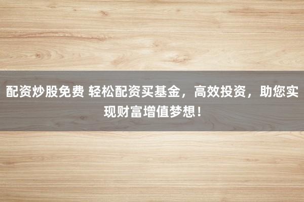 配资炒股免费 轻松配资买基金，高效投资，助您实现财富增值梦想！