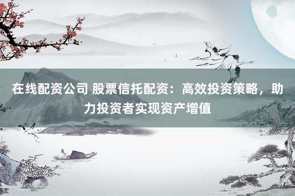 在线配资公司 股票信托配资：高效投资策略，助力投资者实现资产增值