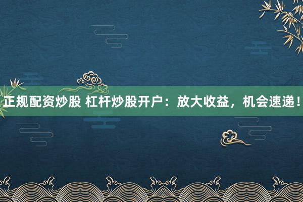 正规配资炒股 杠杆炒股开户：放大收益，机会速递！