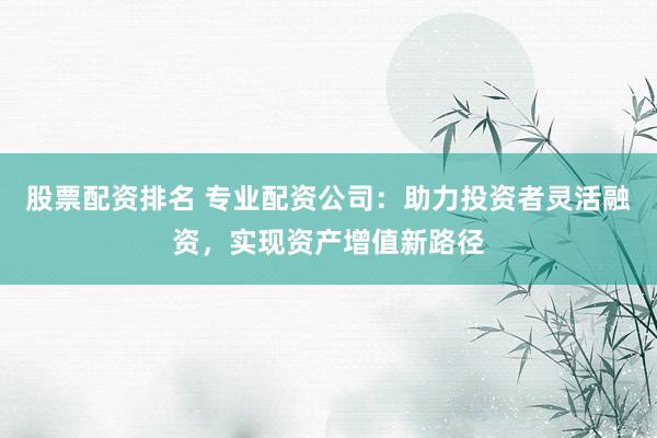 股票配资排名 专业配资公司：助力投资者灵活融资，实现资产增值新路径