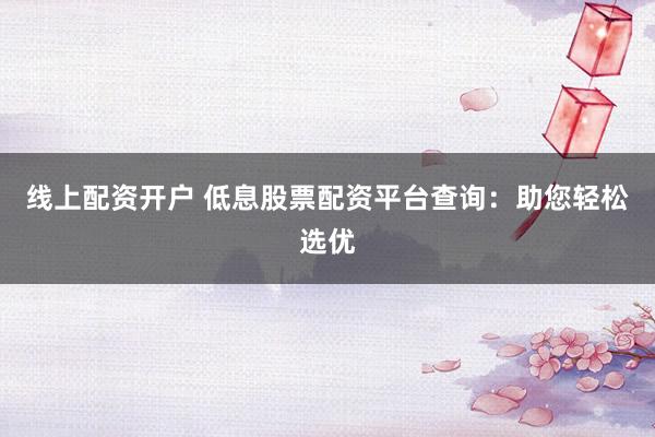 线上配资开户 低息股票配资平台查询：助您轻松选优