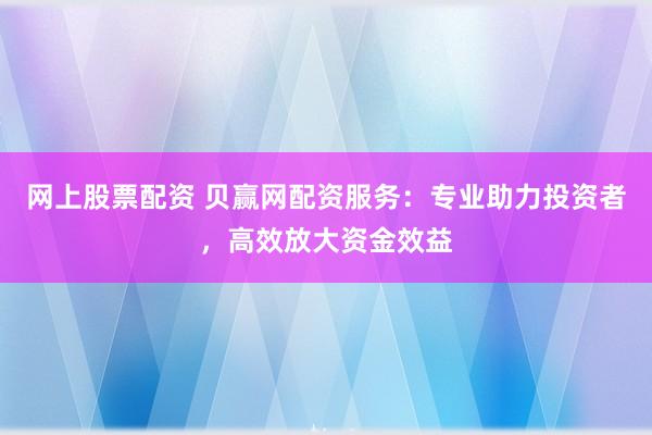 网上股票配资 贝赢网配资服务：专业助力投资者，高效放大资金效益