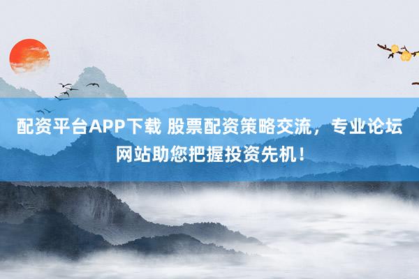 配资平台APP下载 股票配资策略交流，专业论坛网站助您把握投资先机！