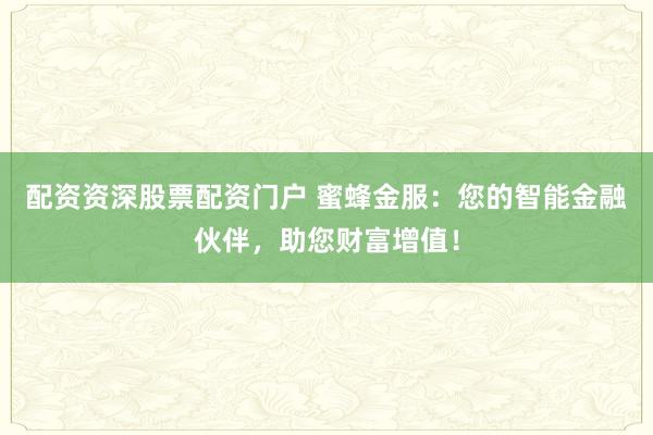 配资资深股票配资门户 蜜蜂金服：您的智能金融伙伴，助您财富增值！