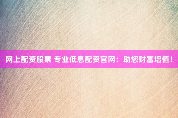 网上配资股票 专业低息配资官网：助您财富增值！