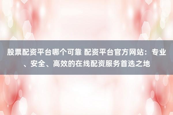 股票配资平台哪个可靠 配资平台官方网站：专业、安全、高效的在线配资服务首选之地