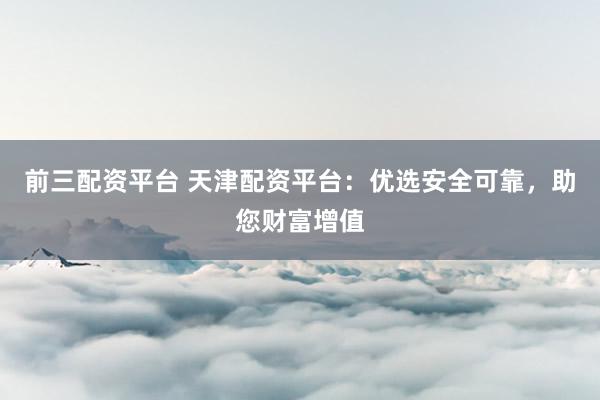 前三配资平台 天津配资平台：优选安全可靠，助您财富增值